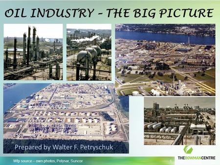 Wfp source – own photos, Polysar, Suncor 1 OIL INDUSTRY – THE BIG PICTURE Prepared by Walter F. Petryschuk.