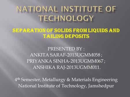 SEPARATION OF SOLIDS FROM LIQUIDS AND TAILING DEPOSITS PRESENTED BY : ANKITA SARAF-2013UGMM058 ; PRIYANKA SINHA-2013UGMM067 ; ANSHIKA RAJ-2013UGMM011.