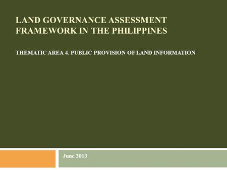 LAND GOVERNANCE ASSESSMENT FRAMEWORK IN THE PHILIPPINES THEMATIC AREA 4. PUBLIC PROVISION OF LAND INFORMATION June 2013.