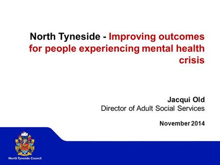 North Tyneside - Improving outcomes for people experiencing mental health crisis Jacqui Old Director of Adult Social Services November 2014.