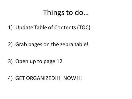 Things to do… 1)Update Table of Contents (TOC) 2) Grab pages on the zebra table! 3)Open up to page 12 4)GET ORGANIZED!!! NOW!!!