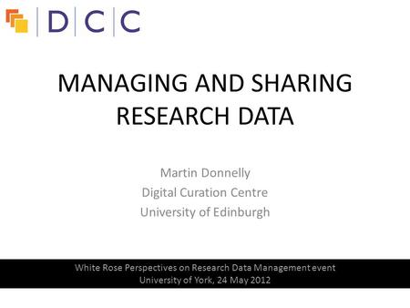 Martin Donnelly Digital Curation Centre University of Edinburgh MANAGING AND SHARING RESEARCH DATA White Rose Perspectives on Research Data Management.