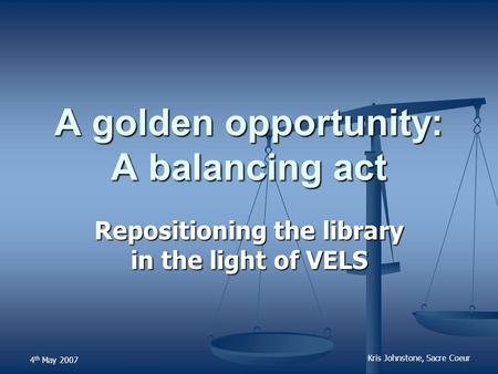 4 th May 2007 Kris Johnstone, Sacre Coeur A golden opportunity: A balancing act Repositioning the library in the light of VELS.