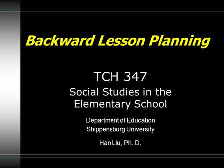 Backward Lesson Planning TCH 347 Social Studies in the Elementary School Department of Education Shippensburg University Han Liu, Ph. D.