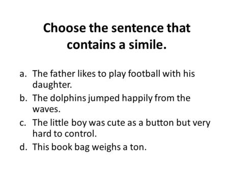 Choose the sentence that contains a simile. a.The father likes to play football with his daughter. b.The dolphins jumped happily from the waves. c.The.