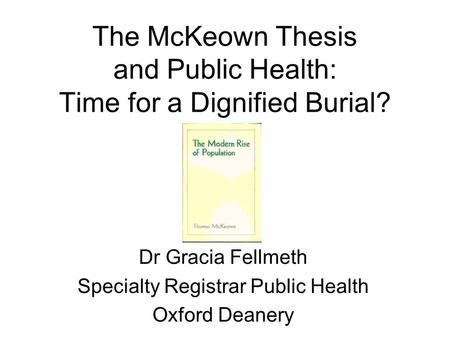 The McKeown Thesis and Public Health: Time for a Dignified Burial? Dr Gracia Fellmeth Specialty Registrar Public Health Oxford Deanery.