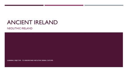 ANCIENT IRELAND NEOLITHIC IRELAND LEARNING OBJECTIVE - TO UNDERSTAND NEOLITHIC BURIAL CUSTOMS.