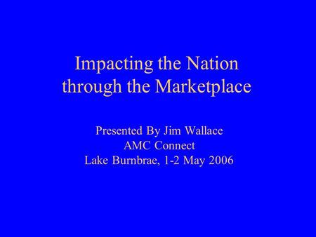 Impacting the Nation through the Marketplace Presented By Jim Wallace AMC Connect Lake Burnbrae, 1-2 May 2006.