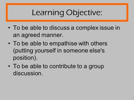 Learning Objective: To be able to discuss a complex issue in an agreed manner. To be able to empathise with others (putting yourself in someone else's.