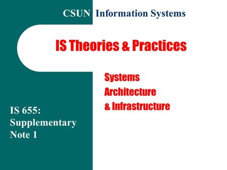 IS Theories & Practices Systems Architecture & Infrastructure IS 655: Supplementary Note 1 CSUN Information Systems.