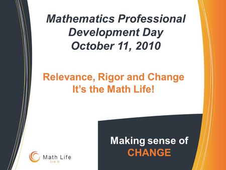 Mathematics Professional Development Day October 11, 2010 Making sense of CHANGE Math Life live it Relevance, Rigor and Change It’s the Math Life!