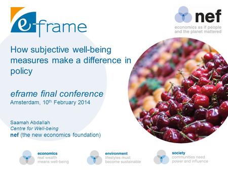 How subjective well-being measures make a difference in policy eframe final conference Amsterdam, 10 th February 2014 Saamah Abdallah Centre for Well-being.