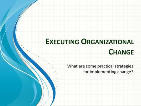 E XECUTING O RGANIZATIONAL C HANGE What are some practical strategies for implementing change?