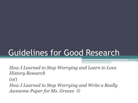 Guidelines for Good Research How I Learned to Stop Worrying and Learn to Love History Research (or) How I Learned to Stop Worrying and Write a Really Awesome.