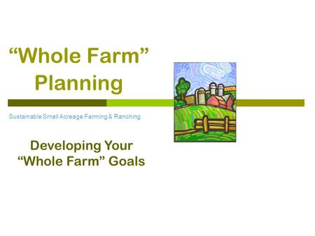 “Whole Farm” Planning Sustainable Small Acreage Farming & Ranching Developing Your “Whole Farm” Goals.