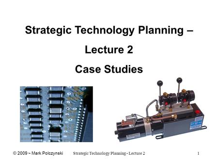 Strategic Technology Planning - Lecture 21 Strategic Technology Planning – Lecture 2 Case Studies © 2009 ~ Mark Polczynski.