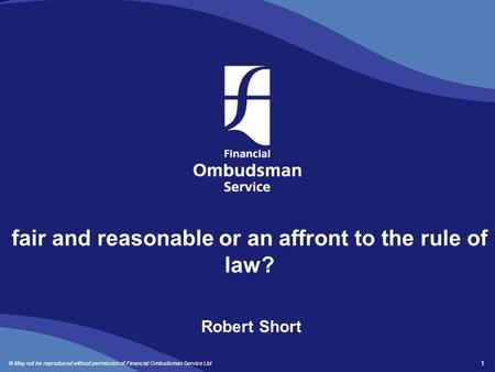 © May not be reproduced without permission of Financial Ombudsman Service Ltd 1 fair and reasonable or an affront to the rule of law? Robert Short.