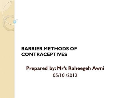 BARRIER METHODS OF CONTRACEPTIVES Prepared by: Mr’s Raheegeh Awni 05/10 /2012.