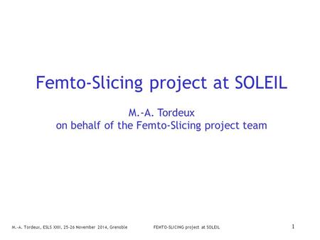 M.-A. Tordeux, ESLS XXII, 25-26 November 2014, GrenobleFEMTO-SLICING project at SOLEIL 1 Femto-Slicing project at SOLEIL M.-A. Tordeux on behalf of the.