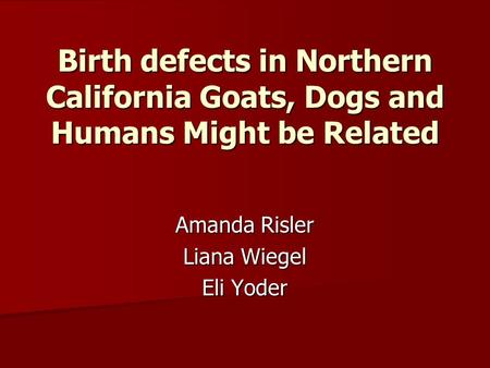 Birth defects in Northern California Goats, Dogs and Humans Might be Related Amanda Risler Liana Wiegel Eli Yoder.