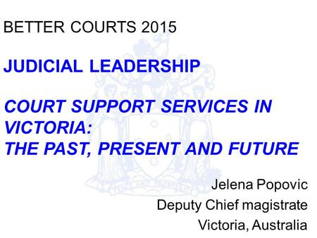 BETTER COURTS 2015 JUDICIAL LEADERSHIP COURT SUPPORT SERVICES IN VICTORIA: THE PAST, PRESENT AND FUTURE Jelena Popovic Deputy Chief magistrate Victoria,