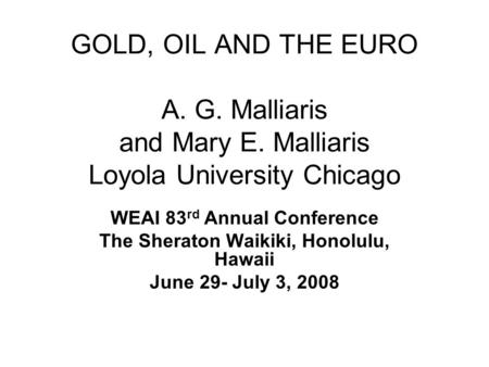 GOLD, OIL AND THE EURO A. G. Malliaris and Mary E. Malliaris Loyola University Chicago WEAI 83 rd Annual Conference The Sheraton Waikiki, Honolulu, Hawaii.