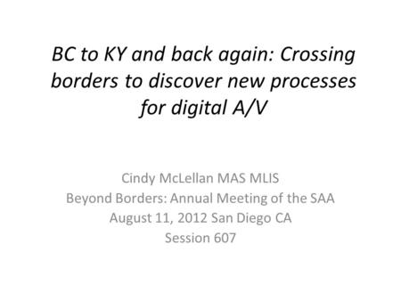 BC to KY and back again: Crossing borders to discover new processes for digital A/V Cindy McLellan MAS MLIS Beyond Borders: Annual Meeting of the SAA August.