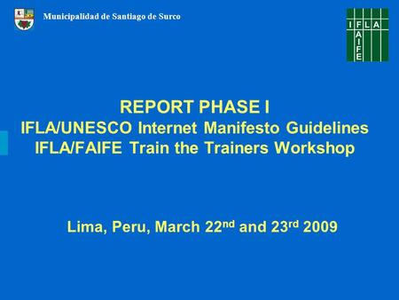 REPORT PHASE I IFLA/UNESCO Internet Manifesto Guidelines IFLA/FAIFE Train the Trainers Workshop Lima, Peru, March 22 nd and 23 rd 2009 Municipalidad de.