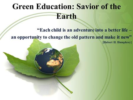 Green Education: Savior of the Earth “ Each child is an adventure into a better life – an opportunity to change the old pattern and make it new” [Hubert.