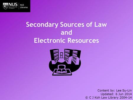 Secondary Sources of Law and Electronic Resources Content by: Lee Su-Lin Updated: 6 Jun 2014 © C J Koh Law Library 2004-14.