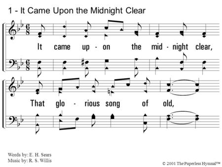 1. It came upon the midnight clear, That glorious song of old, From an-gels bending near the earth To touch their harps of gold: Peace on the earth, goodwill.