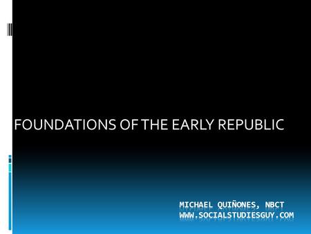 Michael Quiñones, NBCT WWW.SOCIALSTUDIESGUY.COM FOUNDATIONS OF THE EARLY REPUBLIC Michael Quiñones, NBCT WWW.SOCIALSTUDIESGUY.COM.