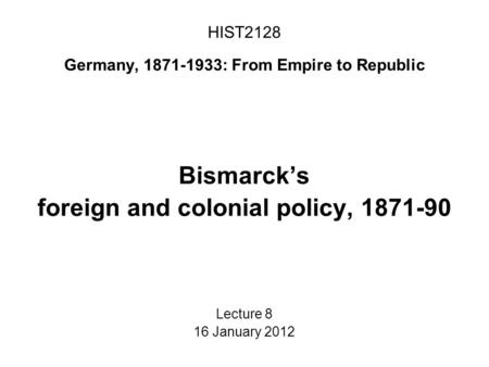 HIST2128 Germany, 1871-1933: From Empire to Republic Bismarck’s foreign and colonial policy, 1871-90 Lecture 8 16 January 2012.