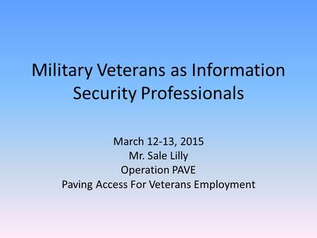 Military Veterans as Information Security Professionals March 12-13, 2015 Mr. Sale Lilly Operation PAVE Paving Access For Veterans Employment.