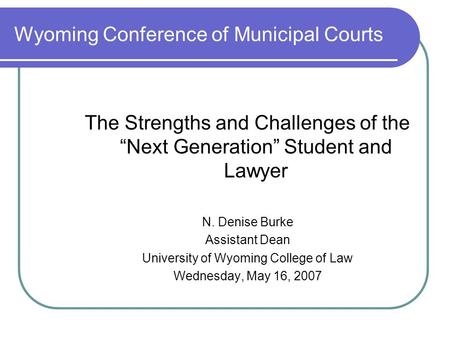 Wyoming Conference of Municipal Courts The Strengths and Challenges of the “Next Generation” Student and Lawyer N. Denise Burke Assistant Dean University.