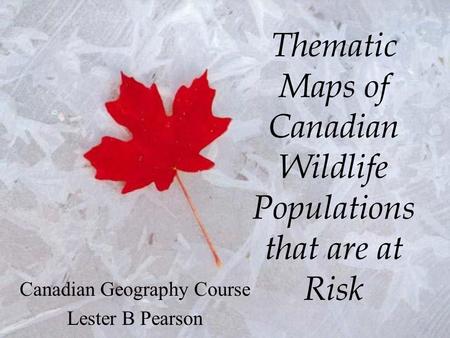 Thematic Maps of Canadian Wildlife Populations that are at Risk Canadian Geography Course Lester B Pearson.