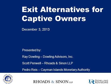 Exit Alternatives for Captive Owners December 3, 2013 Presented by: Ray Dowling – Dowling Advisors, Inc. Scott Penwell – Rhoads & Sinon LLP Pedro Reis.