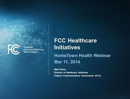 FCC Healthcare Initiatives HomeTown Health Webinar Mar 11, 2014 Matt Quinn, Director of Healthcare Initiatives Federal Communications Commission (FCC)