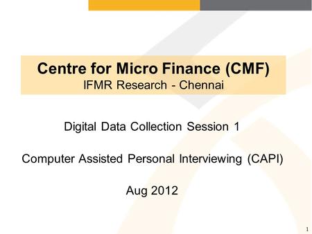 1 Centre for Micro Finance (CMF) IFMR Research - Chennai Digital Data Collection Session 1 Computer Assisted Personal Interviewing (CAPI) Aug 2012.