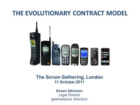 THE EVOLUTIONARY CONTRACT MODEL The Scrum Gathering, London 11 October 2011 Susan Atkinson Legal Director gallenalliance Solicitors.