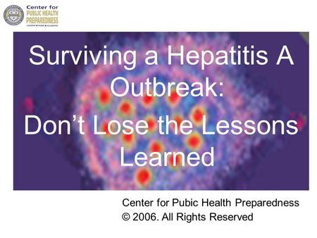 Surviving a Hepatitis A Outbreak: Don’t Lose the Lessons Learned Center for Pubic Health Preparedness © 2006. All Rights Reserved.