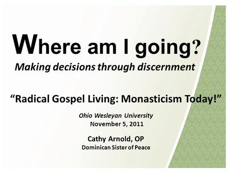 W here am I going ? Making decisions through discernment “Radical Gospel Living: Monasticism Today!” Ohio Wesleyan University November 5, 2011 Cathy Arnold,