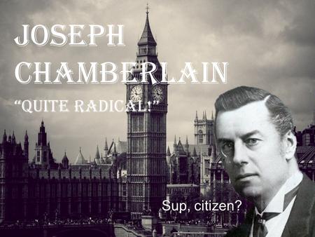 Joseph Chamberlain “QUITE RADICAL!” Sup, citizen?.