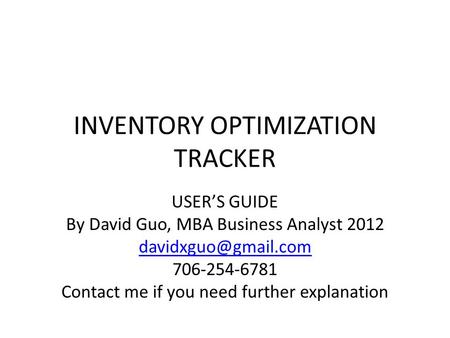 INVENTORY OPTIMIZATION TRACKER USER’S GUIDE By David Guo, MBA Business Analyst 2012 706-254-6781 Contact me if you need further explanation.