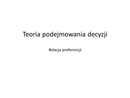 Teoria podejmowania decyzji Relacja preferencji. Binarny relations – properties Pre-orders and orders, relation of rational preferences Strict preference.