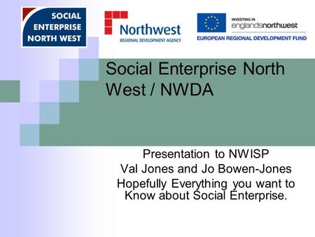 Social Enterprise North West / NWDA Presentation to NWISP Val Jones and Jo Bowen-Jones Hopefully Everything you want to Know about Social Enterprise.