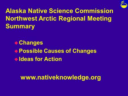 Alaska Native Science Commission Northwest Arctic Regional Meeting Summary u Changes u Possible Causes of Changes u Ideas for Action www.nativeknowledge.org.