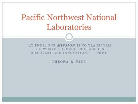 “AT PNNL, OUR MISSION IS TO TRANSFORM THE WORLD THROUGH COURAGEOUS DISCOVERY AND INNOVATION.” – PNNL THEORA R. RICE Pacific Northwest National Laboratories.