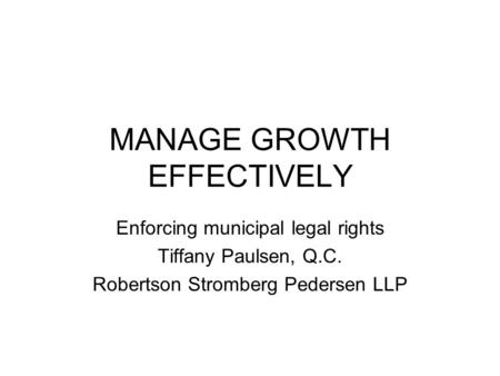 MANAGE GROWTH EFFECTIVELY Enforcing municipal legal rights Tiffany Paulsen, Q.C. Robertson Stromberg Pedersen LLP.