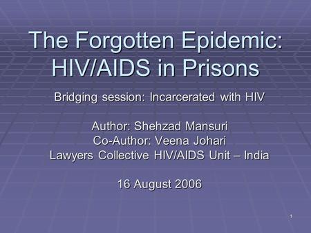 1 The Forgotten Epidemic: HIV/AIDS in Prisons Bridging session: Incarcerated with HIV Author: Shehzad Mansuri Co-Author: Veena Johari Lawyers Collective.